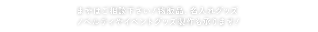 まずはご相談下さい！物販品、名入れグッズノベルティやイベントグッズ製作も承ります！